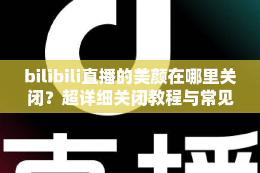 bilibili直播的美颜在哪里关闭?超详细关闭教程与常见问题全解析 bilibili直播的美颜在哪里关闭?超详细关闭教程与常见问题全解析