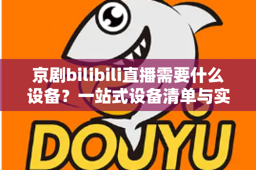 京剧bilibili直播需要什么设备?一站式设备清单与实战指南全解析 京剧bilibili直播需要什么设备?一站式设备清单与实战指南全解析