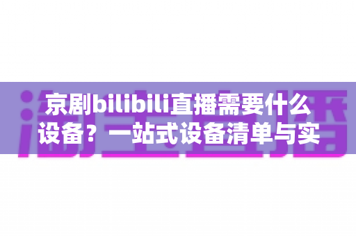 京剧bilibili直播需要什么设备？一站式设备清单与实战指南全解析