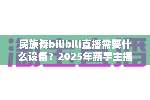 民族舞bilibili直播需要什么设备？2025年新手主播开播装备全攻略与省钱指南