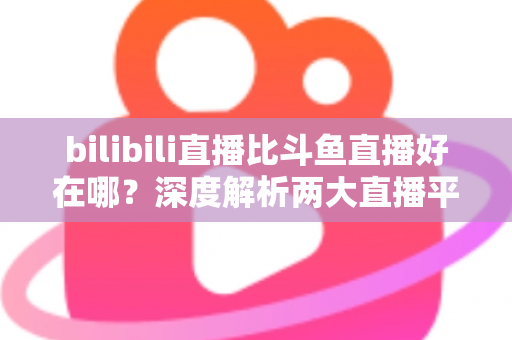 bilibili直播比斗鱼直播好在哪?深度解析两大直播平台的差异与优势 bilibili直播比斗鱼直播好在哪?深度解析两大直播平台的差异与优势