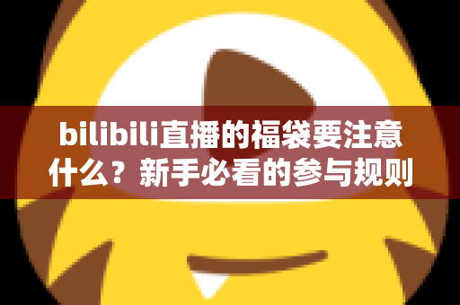 bilibili直播的福袋要注意什么？新手必看的参与规则、避坑指南与中奖技巧全解析