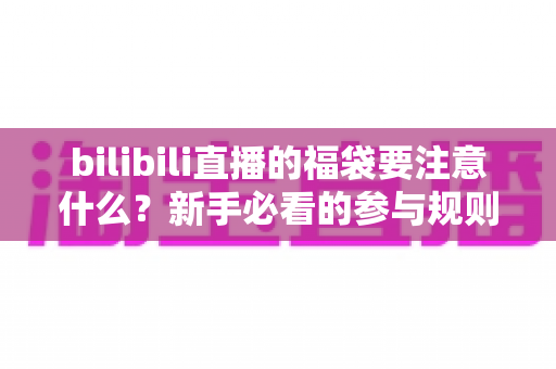 bilibili直播的福袋要注意什么？新手必看的参与规则、避坑指南与中奖技巧全解析