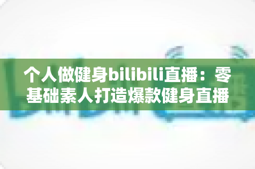 个人做健身bilibili直播：零基础素人打造爆款健身直播间的完整实战指南