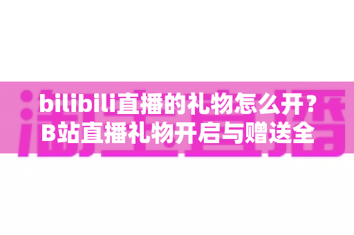 bilibili直播的礼物怎么开？B站直播礼物开启与赠送全流程指南