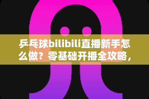 乒乓球bilibili直播新手怎么做？零基础开播全攻略，助你快速涨粉变现