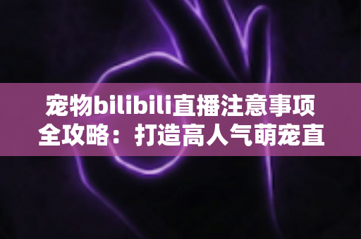 宠物bilibili直播注意事项全攻略：打造高人气萌宠直播间的必备指南