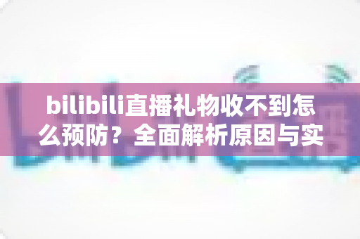 bilibili直播礼物收不到怎么预防?全面解析原因与实用避坑指南 bilibili直播礼物收不到怎么预防?全面解析原因与实用避坑指南