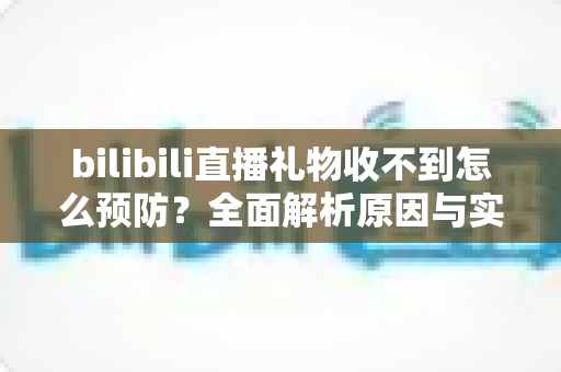 bilibili直播礼物收不到怎么预防?全面解析原因与实用避坑指南 bilibili直播礼物收不到怎么预防?全面解析原因与实用避坑指南