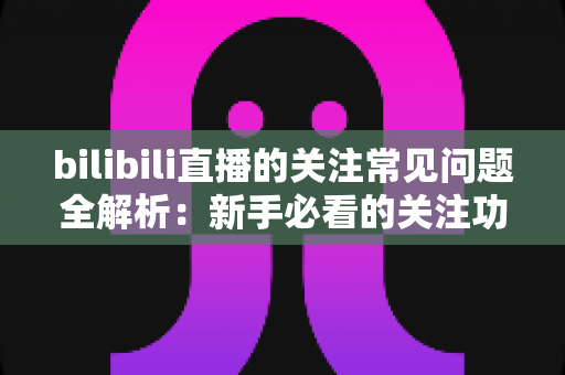 bilibili直播的关注常见问题全解析:新手必看的关注功能使用指南与疑难解答 bilibili直播的关注常见问题全解析:新手必看的关注功能使用指南与疑难解答