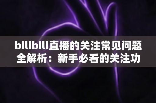 bilibili直播的关注常见问题全解析:新手必看的关注功能使用指南与疑难解答 bilibili直播的关注常见问题全解析:新手必看的关注功能使用指南与疑难解答