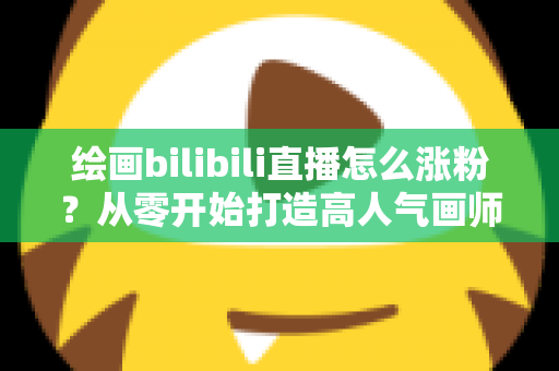 绘画bilibili直播怎么涨粉？从零开始打造高人气画师直播间的实战指南