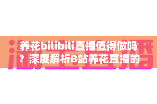 养花bilibili直播值得做吗？深度解析B站养花直播的机遇、挑战与变现前景
