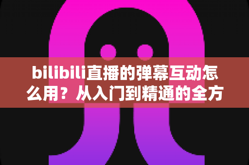 bilibili直播的弹幕互动怎么用？从入门到精通的全方位实战攻略