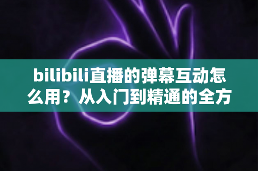 bilibili直播的弹幕互动怎么用？从入门到精通的全方位实战攻略
