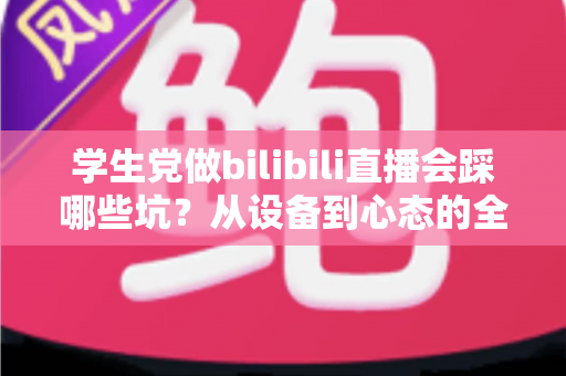 学生党做bilibili直播会踩哪些坑?从设备到心态的全维度避坑指南 学生党做bilibili直播会踩哪些坑?从设备到心态的全维度避坑指南