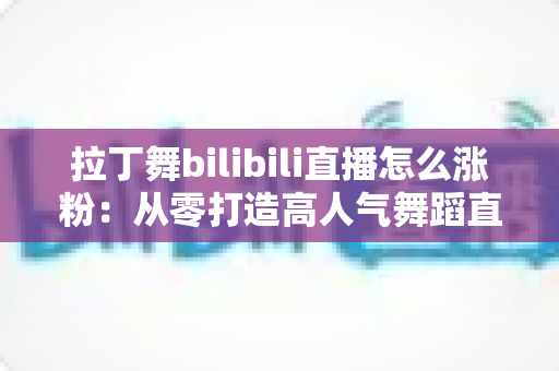 拉丁舞bilibili直播怎么涨粉：从零打造高人气舞蹈直播间的全攻略