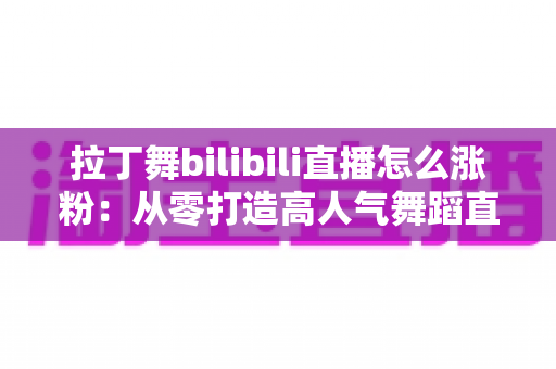 拉丁舞bilibili直播怎么涨粉：从零打造高人气舞蹈直播间的全攻略
