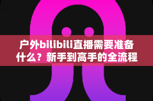 户外bilibili直播需要准备什么？新手到高手的全流程装备与攻略指南