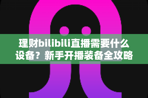 理财bilibili直播需要什么设备？新手开播装备全攻略，助你打造专业理财直播间