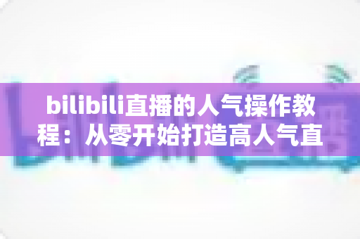 bilibili直播的人气操作教程：从零开始打造高人气直播间的实战指南