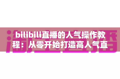 bilibili直播的人气操作教程：从零开始打造高人气直播间的实战指南
