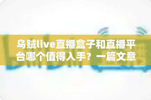 乌贼live直播盒子和直播平台哪个值得入手？一篇文章帮你彻底搞懂选购难题