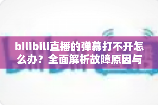 bilibili直播的弹幕打不开怎么办?全面解析故障原因与实用解决方法 bilibili直播的弹幕打不开怎么办?全面解析故障原因与实用解决方法