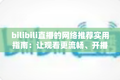 bilibili直播的网络推荐实用指南:让观看更流畅、开播更稳定的完整优化方案 bilibili直播的网络推荐实用指南:让观看更流畅、开播更稳定的完整优化方案