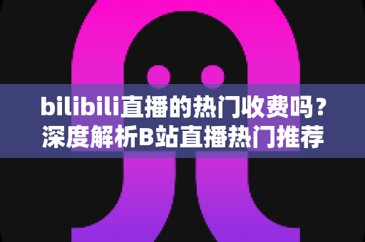 bilibili直播的热门收费吗?深度解析B站直播热门推荐机制与免费上热门的实用技巧 bilibili直播的热门收费吗?深度解析B站直播热门推荐机制与免费上热门的实用技巧
