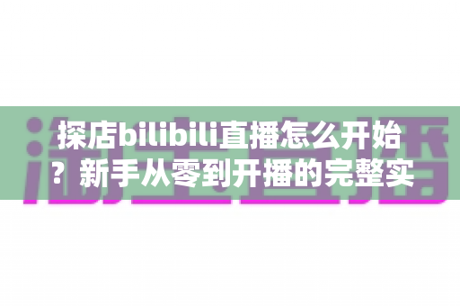 探店bilibili直播怎么开始？新手从零到开播的完整实战攻略与运营指南