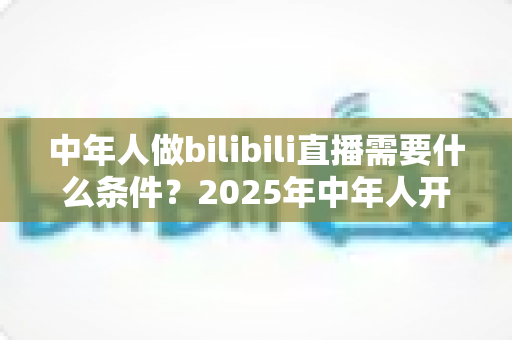 中年人做bilibili直播需要什么条件?2025年中年人开启B站直播全攻略与入门指南 中年人做bilibili直播需要什么条件?2025年中年人开启B站直播全攻略与入门指南