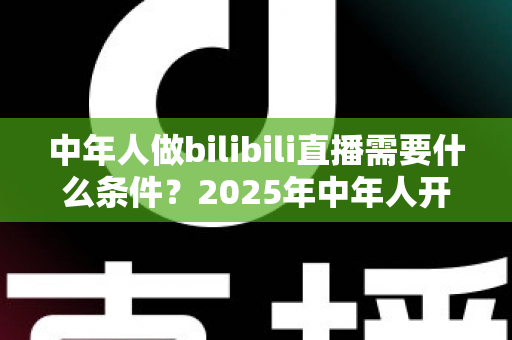 中年人做bilibili直播需要什么条件?2025年中年人开启B站直播全攻略与入门指南 中年人做bilibili直播需要什么条件?2025年中年人开启B站直播全攻略与入门指南