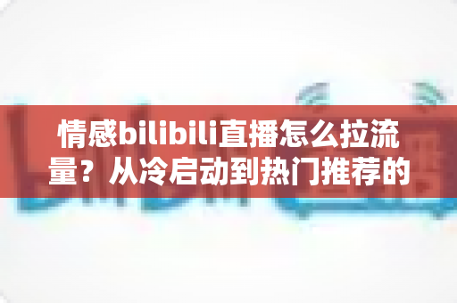 情感bilibili直播怎么拉流量?从冷启动到热门推荐的涨粉引流全攻略 情感bilibili直播怎么拉流量?从冷启动到热门推荐的涨粉引流全攻略