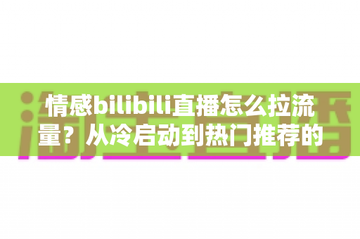 情感bilibili直播怎么拉流量?从冷启动到热门推荐的涨粉引流全攻略 情感bilibili直播怎么拉流量?从冷启动到热门推荐的涨粉引流全攻略