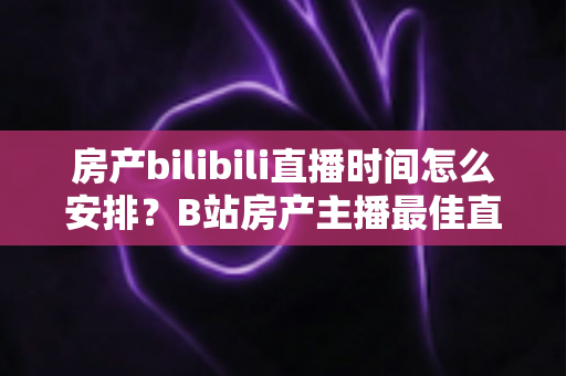 房产bilibili直播时间怎么安排？B站房产主播最佳直播时段与运营全攻略