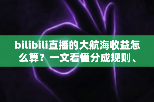 bilibili直播的大航海收益怎么算？一文看懂分成规则、金瓜子换算与收益提升技巧