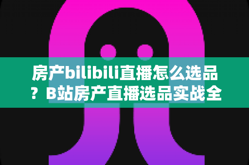房产bilibili直播怎么选品?B站房产直播选品实战全攻略,让每一场直播都留住精准客户 房产bilibili直播怎么选品?B站房产直播选品实战全攻略,让每一场直播都留住精准客户