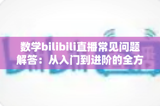数学bilibili直播常见问题解答：从入门到进阶的全方位观看与学习指南
