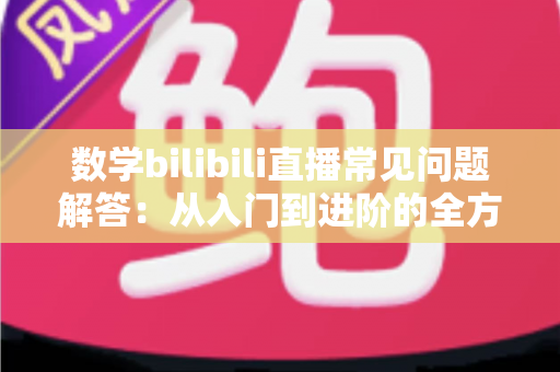 数学bilibili直播常见问题解答：从入门到进阶的全方位观看与学习指南
