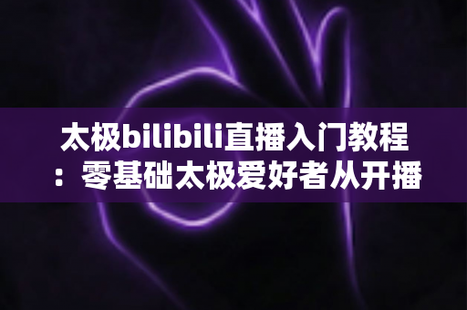 太极bilibili直播入门教程:零基础太极爱好者从开播到涨粉的完整实战指南 太极bilibili直播入门教程:零基础太极爱好者从开播到涨粉的完整实战指南