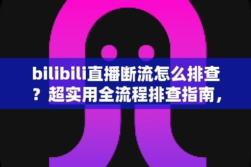 bilibili直播断流怎么排查？超实用全流程排查指南，助你告别直播中断烦恼