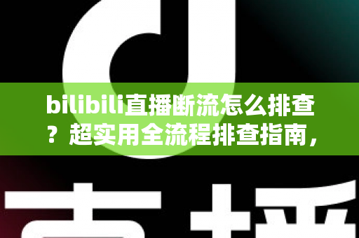 bilibili直播断流怎么排查？超实用全流程排查指南，助你告别直播中断烦恼