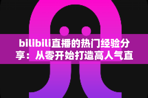 bilibili直播的热门经验分享：从零开始打造高人气直播间的实战指南