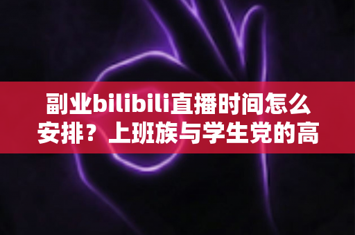 副业bilibili直播时间怎么安排？上班族与学生党的高效直播时间规划全攻略