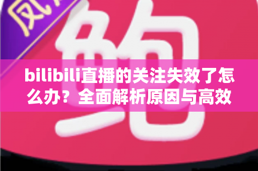 bilibili直播的关注失效了怎么办?全面解析原因与高效解决方法指南 bilibili直播的关注失效了怎么办?全面解析原因与高效解决方法指南