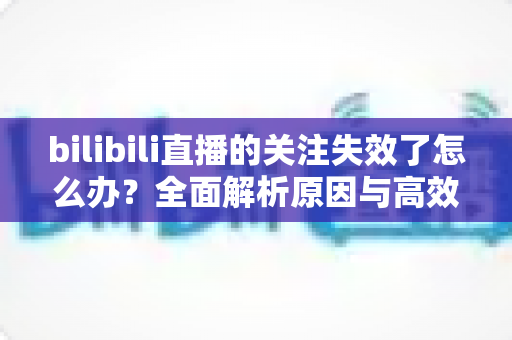 bilibili直播的关注失效了怎么办?全面解析原因与高效解决方法指南 bilibili直播的关注失效了怎么办?全面解析原因与高效解决方法指南