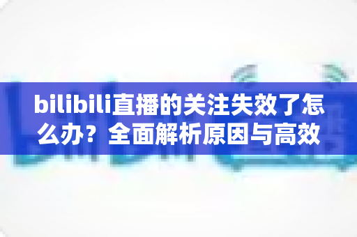 bilibili直播的关注失效了怎么办?全面解析原因与高效解决方法指南 bilibili直播的关注失效了怎么办?全面解析原因与高效解决方法指南