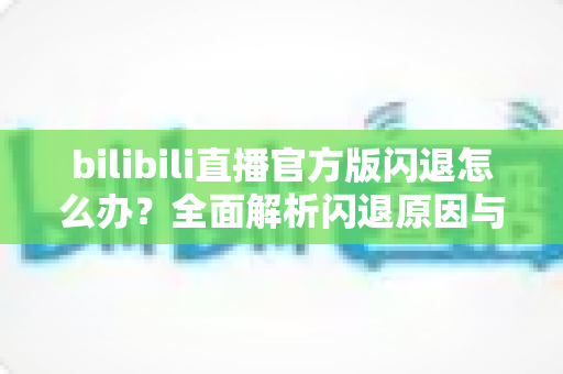 bilibili直播官方版闪退怎么办?全面解析闪退原因与高效解决方案 bilibili直播官方版闪退怎么办?全面解析闪退原因与高效解决方案