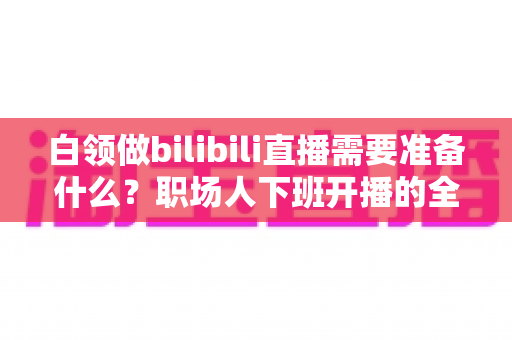 白领做bilibili直播需要准备什么？职场人下班开播的全方位实用指南